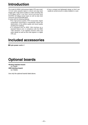 Page 6– 6–
Introduction
The model AJ-SD93 multi-purpose digital VTR uses small,
1/4-inch wide cassette tapes to record and play back
images with a high picture quality at a video recording rate
of 50 Mbps while it can also record and play back
DVCPRO (25 Mbps) format tapes as well as play back
consumer-use DV/DVCAM tapes.
It comes with the following features.
•This high-picture-quality VTR incorporates digital
compression technology to dramatically reduce the
deterioration of the picture quality and sound...