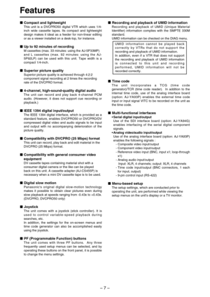 Page 7– 7–
Features
Compact and lightweight
This unit is a DVCPRO50 digital VTR which uses 1/4-
inch wide cassette tapes. Its compact and lightweight
design makes it ideal as a feeder for non-linear editing
or as a viewer installed on a desk-top, for instance.
Up to 92 minutes of recording
M cassettes (max. 33 minutes: using the AJ-5P33MP)
and L cassettes (max. 92 minutes: using the AJ-
5P92LP) can be used with this unit. Tape width is a
compact 1/4-inch.
Superior picture quality
Superior picture quality is...