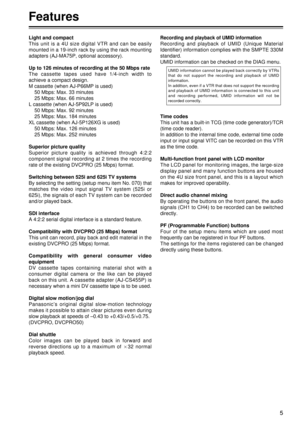 Page 55
Features
Recording and playback of UMID information
Recording and playback of UMID (Unique Material
Identifier) information complies with the SMPTE 330M
standard.
UMID information can be checked on the DIAG menu.
Time codes
This unit has a built-in TCG (time code generator)/TCR
(time code reader).
In addition to the internal time code, external time code
input or input signal VITC can be recorded on this VTR
as the time code.
Multi-function front panel with LCD monitor
The LCD panel for monitoring...