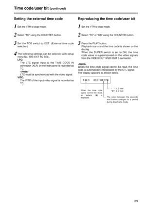 Page 6363
Time code/user bit(continued)
Setting the external time code
1Set the VTR to stop mode.
3Set the TCG switch to EXT. (External time code
selection)
4The following settings can be selected with setup
menu No. 505 (EXT TC SEL).
LTC:The LTC signal input to the TIME CODE IN
connector (XLR) on the rear panel is recorded as
TC.
LTC must be synchronized with the video signal.
VITC: The VITC of the input video signal is recorded as
TC.
2Select “TC” using the COUNTER button.
Reproducing the time code/user bit...