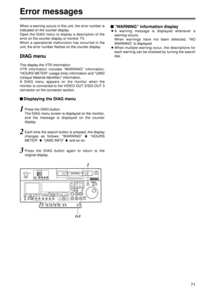 Page 7171
When a warning occurs in this unit, the error number is
indicated on the counter display.
Open the DIAG menu to display a description of the
error on the counter display or monitor TV.
When a operational malfunction has occurred in the
unit, the error number flashes on the counter display.
DIAG menu
This display the VTR information.
VTR information includes “WARNING”  information,
“ HOURS METER”  (usage time) information and  “UMID
(Unique Material Identifier) ” information.
A DIAG menu appears on the...