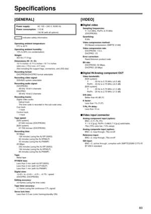 Page 8383
[GENERAL]
indicates safety information.
Power supply:
AC 100 – 240 V, 50/60 Hz
Power consumption: 115 W
130 W (with all options)
Operating ambient temperature:
5°C to 40°C
Operating ambient humidity: 10% to 80% (no condensation)
Weight: 38.5 lb (17.5 kg)
Dimensions (WaHaD): 16 
3/4inchesa6 15/16inchesa16 7/16inches
(424 mma175.2 mma417 mm)
(Not including the support legs, connectors, and JOG dial)
Recording format: DVCPRO50/DVCPRO format selectable
Recording video signal: 525i/625i system selectable...