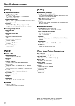 Page 8484
Specifications(continued)
[VIDEO]
$Video output connector
Analog component output:
BNCa3 (Y, PB, PR)
Y: 1.0 V [p-p], PB/PR: 0.486/0.7 V [p-p] switchable,
(75% color bar, 7.5% setup)
Analog composite output: BNCa 3, video 1, video 2 (video/WFM selectable), video 3
(superimpose on/off)
SDI output: BNCa3, SDI 1, SDI 2, SDI 3 (superimpose on/off), 
complies with SMPTE259M-C/ITU-R BT.656-4 standard
$Video signal adjustment
Video output gain:
±3 dB
Video output chroma gain: ±3 dB
Video output HUE (chroma...