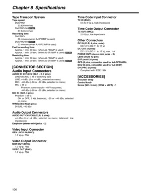 Page 106Chapter 8  Specifications
106
Tape Transport System
Tape speed:
DVCPRO:
33.820 mm/sec
DVCPRO 50  :
67.640 mm/sec
Recording time:
DVCPRO:
66 minutes (when AJ-P66MP is used)
DVCPRO 50  :
33 minutes (when AJ-5P33MP is used)
Fast forwarding time:
Approx. 1 min. 30 sec. (when AJ-P66MP is used)
Approx. 1 min. 30 sec. (when AJ-5P33MP is used) 
Rewinding time:
Approx. 1 min. 30 sec. (when AJ-P66MP is used)
Approx. 1 min. 30 sec. (when AJ-5P33MP is used) 
[CONNECTOR SECTION]
Audio Input Connectors
AUDIO IN...