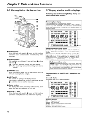 Page 16Chapter 2  Parts and their functions
16
5
1
2
4
3
6
2-6 Warning/status display section 2-7 Display window and its displays
Remaining tape and remaining battery charge and
audio channel level displays
Displays relating to the VTR unit’s operations and
modes
CTL
RFSERVOHUMIDSLACK
h
TAPEEB
Y minMsfrm
13 24
0
D
VTCGTIME DATEP-iREC
SLAVE HOLD W GPS
BATTEF
OVE ROVER
10
OO40
-dB
30
20
NDF
Remaining tape displayThe remaining tape time is displayed using 7 segments.
The remaining tape time indicated by each...