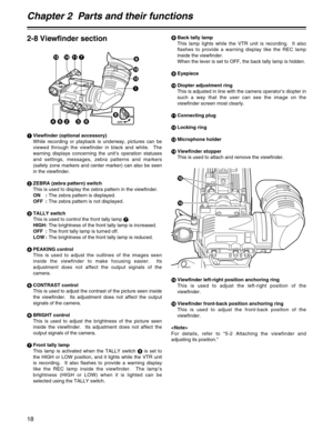 Page 18Chapter 2  Parts and their functions
18
2-8 Viewfinder section
ON
OFF28 7 ; =
<
1:9
36 45
>
?
@
1Viewfinder (optional accessory)
While recording or playback is underway, pictures can be
viewed through the viewfinder in black and white.  The
warning displays concerning the unit’s operation statuses
and settings, messages, zebra patterns and markers
(safety zone markers and center marker) can also be seen
in the viewfinder.
2ZEBRA (zebra pattern) switch
This is used to display the zebra pattern in the...