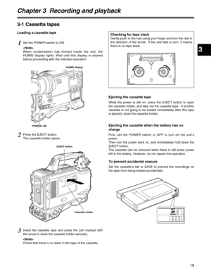 Page 19Chapter 3  Recording and playback
3
19
3-1 Cassette tapes
Loading a cassette tape
1Set the POWER switch to ON.

When condensation has formed inside the unit, the
HUMID display lights. Wait until this display is cleared
before proceeding with the intended operation.
Ejecting the cassette tape
While the power is still on, press the EJECT button to open
the cassette holder, and take out the cassette tape.  If another
cassette is not going to be loaded immediately after this tape
is ejected, close the...