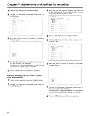 Page 54Chapter 4  Adjustments and settings for recording
54
RESET?
YES
#NO
< SCENE >
READ USER DATA
#SCENE SEL         :1
READ
WRITE
RESET
TITLE1 : ********
TITLE2 : ********
TITLE3 : ********
TITLE4 : ********
3When the JOG dial button is pressed, the scene file
number starts flashing.  Turn the JOG dial button to select
the scene file whose data is to be reset.
4Press the JOG dial button to enter the scene file.
5Turn the JOG dial button to move the arrow (cursor) to
the RESET item.
< SCENE >
READ USER DATA...