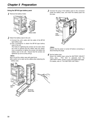 Page 58Chapter 5  Preparation
58
Using the BP-90 type battery pack
1Remove the battery holder.
Battery holder
2Attach the battery case to the unit.
1Connect the unit’s cable with the cable of the BP-90
type battery case.
2Use a screwdriver to attach the BP-90 type battery
case to the unit.
The holes for tightening the screws can be seen when
the cover is opened and the rubber caps are raised.
Use a screwdriver to tighten the screws, and attach the
battery case to the unit.  Ensure that the screws are
tightened...