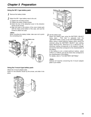 Page 59Chapter 5  Preparation
5
59
Using the NP-1 type battery pack
Using the V-mount type battery pack
Attach the V-mount adapter plate.
Insert it in the direction shown by the arrows, and slide it into
place.
1Remove the battery holder.
2Attach the NP-1 type battery case to the unit.
1Tighten the mounting screws.
2Tighten the power contact screws.
3Insert the top of the detached cover in the direction
shown by the arrows.
4Align the holes in the bottom of the cover (metal part)
with the holes at the bottom of...