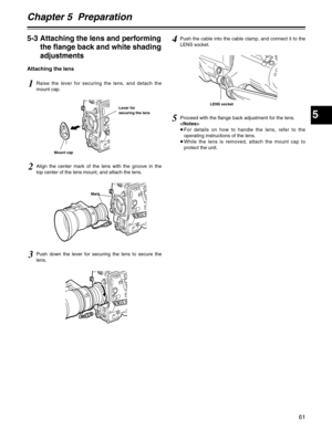 Page 61Chapter 5  Preparation
5
61
5Proceed with the flange back adjustment for the lens.

≥For details on how to handle the lens, refer to the
operating instructions of the lens.
≥While the lens is removed, attach the mount cap to
protect the unit.
5-3 Attaching the lens and performing
the flange back and white shading
adjustments
Attaching the lens
1Raise the lever for securing the lens, and detach the
mount cap.
Lever for
securing the lens
Mount cap
Mark
2Align the center mark of the lens with the groove in...