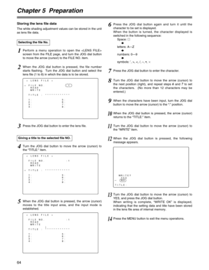 Page 64Chapter 5  Preparation
64
< LENS FILE >
#FILE NO.          :1
READ
WRITE
TITLE : ************
1:              5:
2:              6:
3:              7:
4:              8:
Selecting the file No.
1Perform a menu operation to open the 
screen from the FILE page, and turn the JOG dial button
to move the arrow (cursor) to the FILE NO. item.
2When the JOG dial button is pressed, the file number
starts flashing.  Turn the JOG dial button and select the
lens file (1 to 8) in which the data is to be stored.
3Press...