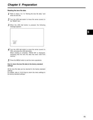 Page 65Chapter 5  Preparation
5
65
4Turn the JOG dial button to move the arrow (cursor) to
YES, and press the JOG dial button.
When reading is complete, “READ OK” is displayed,
indicating that the lens file data has been read from
memory.
5Press the MENU button to exit the menu operations.
Reading the lens file data
1Refer to steps 1to 3in “Storing the lens file data,” and
enter the lens file.
2Turn the JOG dial button to move the arrow (cursor) to
the “READ” item.
READ?
YES
#NO
3When the JOG dial button is...
