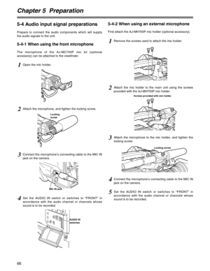 Page 66Chapter 5  Preparation
66
5-4 Audio input signal preparations
Prepare to connect the audio components which will supply
the audio signals to the unit.
5-4-1 When using the front microphone
The microphone of the AJ-MC700P mic kit (optional
accessory) can be attached to the viewfinder.
5-4-2 When using an external microphone
First attach the AJ-MH700P mic holder (optional accessory).
1Open the mic holder.
1Remove the screws used to attach the mic holder.
2Attach the mic holder to the main unit using the...