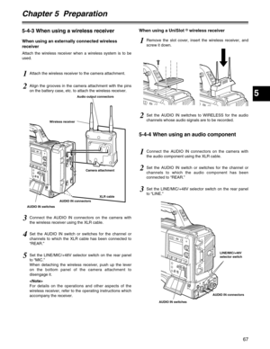 Page 67Chapter 5  Preparation
5
67
5-4-3 When using a wireless receiver
When using an externally connected wireless
receiver
Attach the wireless receiver when a wireless system is to be
used.
5-4-4 When using an audio component
1Attach the wireless receiver to the camera attachment.
1Connect the AUDIO IN connectors on the camera with
the audio component using the XLR cable.
1Remove the slot cover, insert the wireless receiver, and
screw it down.
2Set the AUDIO IN switch or switches for the channel or
channels...