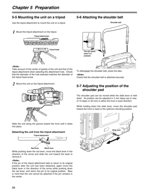 Page 68Chapter 5  Preparation
68
Slide lever
1Mount the tripod attachment on the tripod.

Take account of the center of gravity of the unit and that of the
tripod attachment when selecting the attachment hole.  Check
that the diameter of the hole selected matches the diameter of
the tripod head screw.
2Mount the unit on the tripod attachment.
Tripod head Tripod attachment
Shoulder belt
The tab opens
when it is
pressed.
To disengage the shoulder belt, press the tabs.

Check that the shoulder belt is attached...