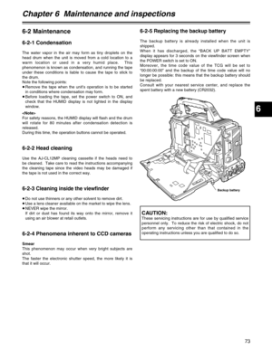 Page 736
Chapter 6  Maintenance and inspections
73
6-2 Maintenance
6-2-1 Condensation
The water vapor in the air may form as tiny droplets on the
head drum when the unit is moved from a cold location to a
warm location or used in a very humid place.  This
phenomenon is known as condensation, and running the tape
under these conditions is liable to cause the tape to stick to
the drum.
Note the following points:
≥Remove the tape when the unit’s operation is to be started
in conditions where condensation may...