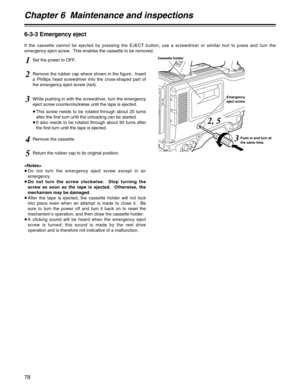 Page 78Chapter 6  Maintenance and inspections
78
6-3-3 Emergency eject
If the cassette cannot be ejected by pressing the EJECT button, use a screwdriver or similar tool to press and turn the
emergency eject screw.  This enables the cassette to be removed.
1Set the power to OFF.
4Remove the cassette.
5Return the rubber cap to its original position.
2Remove the rubber cap where shown in the figure.  Insert
a Phillips head screwdriver into the cross-shaped part of
the emergency eject screw (red).
3While pushing in...