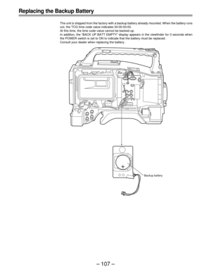 Page 107–107–
Replacing the Backup Battery
The unit is shipped from the factory with a backup battery already mounted. When the battery runs
out, the TCG time code value indicates 00:00:00:00.
At this time, the time code value cannot be backed up.
In addition, the “BACK UP BATT EMPTY” display appears in the viewfinder for 3 seconds when
the POWER switch is set to ON to indicate that the battery must be replaced.
Consult your dealer when replacing the battery.
Backup battery 