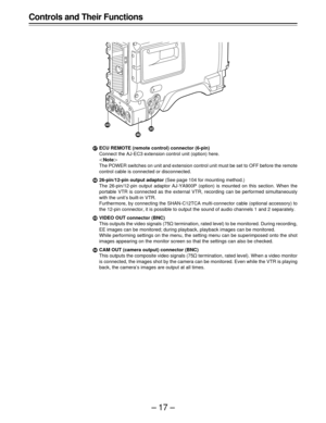 Page 17–17–
1ECU REMOTE (remote control) connector (6-pin)
Connect the AJ-EC3 extension control unit (option) here.
Note	
The POWER switches on unit and extension control unit must be set to OFF before the remote
control cable is connected or disconnected.
226-pin/12-pin output adaptor (See page 104 for mounting method.)
The 26-pin/12-pin output adaptor AJ-YA900P (option) is mounted on this section. When the
portable VTR is connected as the external VTR, recording can be performed simultaneously
with the...