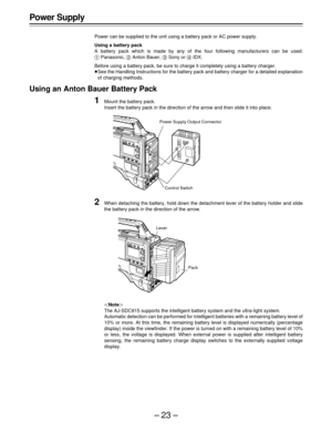 Page 23–23–
Power Supply
Power can be supplied to the unit using a battery pack or AC power supply.
Using a battery pack
A battery pack which is made by any of the four following manufacturers can be used:
	 Panasonic, 
 Anton Bauer,  Sony or  IDX.
Before using a battery pack, be sure to charge it completely using a battery charger.
See the Handling Instructions for the battery pack and battery charger for a detailed explanation
of charging methods.
Using an Anton Bauer Battery Pack
1Mount the battery pack....