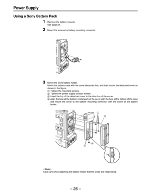 Page 26–26– Power Supply
Using a Sony Battery Pack
1Remove the battery mounts.
See page 24.
2Mount the accessory battery mounting connector.
3Mount the Sony battery holder.
Mount the battery case with the cover detached first, and then mount the detached cover as
shown in the figure.
	Tighten the mounting screws.

Tighten the power supply contact screws.
Insert the top of the detached cover in the direction of the arrow.
Align the hole at the bottom (metal part) of the cover with the hole at the bottom of the...