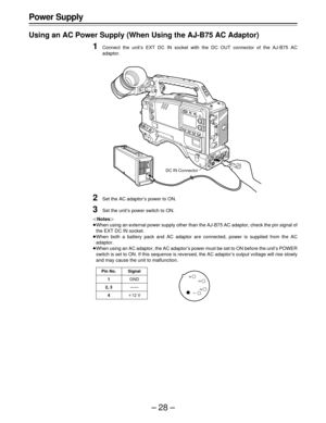 Page 28–28–
Power Supply
Using an AC Power Supply (When Using the AJ-B75 AC Adaptor)
1Connect the unit’s EXT DC IN socket with the DC OUT connector of the AJ-B75 AC
adaptor.
2Set the AC adaptor’s power to ON.
3Set the unit’s power switch to ON.
Notes
When using an external power supply other than the AJ-B75 AC adaptor, check the pin signal of
the EXT DC IN socket.
When both a battery pack and AC adaptor are connected, power is supplied from the AC
adaptor.
When using an AC adaptor, the AC adaptor’s power...