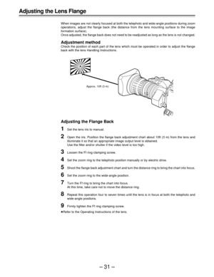 Page 31–31–
Adjusting the Lens Flange
When images are not clearly focused at both the telephoto and wide-angle positions during zoom
operations, adjust the flange back (the distance from the lens mounting surface to the image
formation surface).
Once adjusted, the flange back does not need to be readjusted as long as the lens is not changed.
Adjustment method
Check the position of each part of the lens which must be operated in order to adjust the flange
back with the lens Handling Instructions.
Adjusting the...