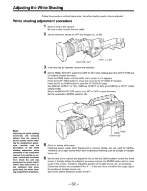 Page 32–32–
Adjusting the White Shading
Follow the procedure outlined below when the white shading needs to be re-adjusted.
White shading adjustment procedure
1Mount a lens to the camera.
Be sure to also connect the lens cable.
2Set the electronic shutter to OFF and the gain to L (0 dB).
3If the lens has an extender, remove the extender.
4Set the MENU SET/OFF switch from OFF to SET while holding down the SHIFT/ITEM and
UP buttons to open the menu.
Press the PAGE button until the MAIN menu screen 2 of 4...