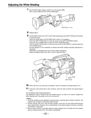 Page 33–33–
7Set the WHITE BAL selector switch to A or B execute AWB.
Next, execute ABB and then execute AWB again.
8Repeat step 6.
9Set the MENU switch from OFF to SET while holding down the SHIFT/ITEM and UP buttons
to open the menu.
Press the PAGE button until the MAIN menu screen 4 of 4 appears.
Press the SHIFT/ITEM button to move the cursor to the AUTO SHADING position.
Press the UP or DOWN button to open the AUTO SHADING page.
Press the SHIFT/ITEM button to move the arrow at the far left to WHITE, and...