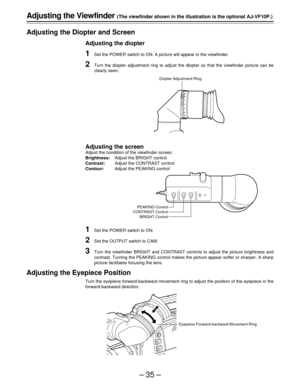 Page 35–35–
-3-3-2-2-1-10+
1+1+
2+2+
3+3
Adjusting the Viewfinder (The viewfinder shown in the illustration is the optional AJ-VF10P.)
Adjusting the Diopter and Screen
Adjusting the diopter
1Set the POWER switch to ON. A picture will appear in the viewfinder.
2Turn the diopter adjustment ring to adjust the diopter so that the viewfinder picture can be
clearly seen.
Adjusting the screen
Adjust the condition of the viewfinder screen.
Brightness:Adjust the BRIGHT control
Contrast:Adjust the CONTRAST control...