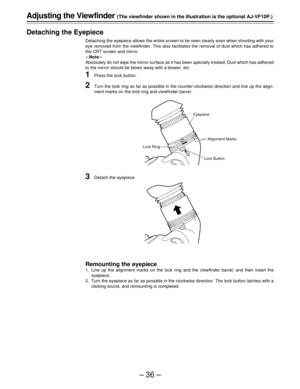 Page 36–36–
1
2
Adjusting the Viewfinder (The viewfinder shown in the illustration is the optional AJ-VF10P.)
Detaching the Eyepiece
Detaching the eyepiece allows the entire screen to be seen clearly even when shooting with your
eye removed from the viewfinder. This also facilitates the removal of dust which has adhered to
the CRT screen and mirror.
Note
Absolutely do not wipe the mirror surface as it has been specially treated. Dust which has adhered
to the mirror should be blown away with a blower, etc....