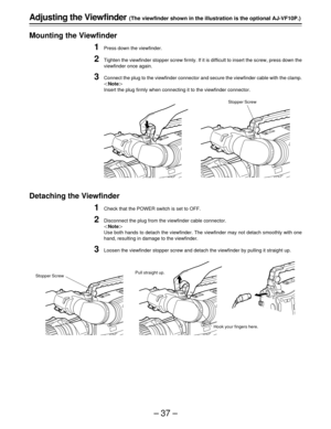 Page 37–37–
Adjusting the Viewfinder (The viewfinder shown in the illustration is the optional AJ-VF10P.)
Mounting the Viewfinder
1Press down the viewfinder.
2Tighten the viewfinder stopper screw firmly. If it is difficult to insert the screw, press down the
viewfinder once again.
3Connect the plug to the viewfinder connector and secure the viewfinder cable with the clamp.
Note
Insert the plug firmly when connecting it to the viewfinder connector.
Detaching the Viewfinder
1Check that the POWER switch is set...