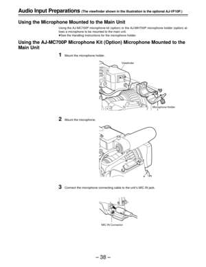 Page 38–38–
Audio Input Preparations (The viewfinder shown in the illustration is the optional AJ-VF10P.)
Using the Microphone Mounted to the Main Unit
Using the AJ-MC700P microphone kit (option) or the AJ-MH700P microphone holder (option) al-
lows a microphone to be mounted to the main unit.
See the Handling Instructions for the microphone holder.
Using the AJ-MC700P Microphone Kit (Option) Microphone Mounted to the
Main Unit
1Mount the microphone holder.
2Mount the microphone.
3Connect the microphone...