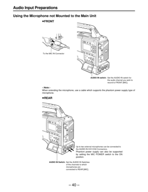 Page 40–40–
Up to two external microphones can be connected to
the AUDIO IN CH1/CH2 Connectors.
Phantom power supply can also be supported
by setting the MIC POWER switch to the ON
position.
AUDIO IN Switch:Set the AUDIO IN Switches
of the channels to which
microphones are
connected to REAR [MIC].
Audio Input Preparations
Using the Microphone not Mounted to the Main Unit
FRONT
Note
When extending the microphone, use a cable which supports the phantom power supply type of
microphone.
REAR
AUDIO IN switch:Set...