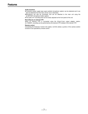 Page 7–7–
Features
Audio functions
A phantom power supply type super-cardioid microphone (option) can be attached and it can
also be detached from the main unit for use in interviews.
Microphone can also be connected, and can be attached to the main unit using the
AJ-MH700P microphone holder (option).
The audio CH1 recording level can be easily adjusted at the front panel of the unit.
Recording by an external VTR
When an external VTR is connected using the 26-pin/12-pin output adaptor (option,
AJ-YA900P),...