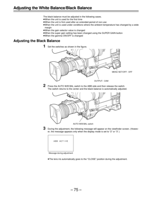 Page 75–75–
Adjusting the White Balance/Black Balance
The black balance must be adjusted in the following cases.
When the unit is used for the first time
When the unit is first used after an extended period of non-use
When the unit is used under conditions where the ambient temperature has changed by a wide
margin
When the gain selector value is changed
When the super gain setting has been changed using the SUPER GAIN button
When the gamma ON/OFF is changed
Adjusting the Black Balance
1Set the switches as...