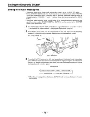 Page 78–78– Setting the Electronic Shutter
Setting the Shutter Mode/Speed
The shutter speed during shutter mode and standard mode is set by the SHUTTER switch.
During SYNCHRO SCAN mode, the shutter speed can be set beforehand at the SYNCHRO
SCAN page of the setting menu. In the SYNCHRO SCAN mode, the shutter speed can easily be
changed using the SYNCHRO (“	” and “”) buttons. (It can also be set using the UP or DOWN
button.)
The shutter speed selection range can be limited to the required range and whether...