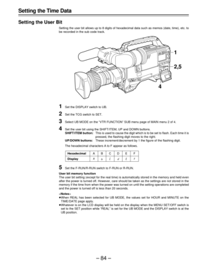 Page 84–84– Setting the Time Data
Setting the User Bit
Setting the user bit allows up to 8 digits of hexadecimal data such as memos (date, time), etc. to
be recorded in the sub code track.
1Set the DISPLAY switch to UB.
2Set the TCG switch to SET.
3Select UB MODE on the “VTR FUNCTION” SUB menu page of MAIN menu 2 of 4.
4Set the user bit using the SHIFT/ITEM, UP and DOWN buttons.
SHIFT/ITEM button:This is used to cause the digit which is to be set to flash. Each time it is
pressed, the flashing digit moves to...