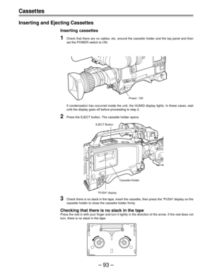 Page 93–93–
Casset tes
Inserting and Ejecting Cassettes
Inserting cassettes
1Check that there are no cables, etc. around the cassette holder and the top panel and then
set the POWER switch to ON.
If condensation has occurred inside the unit, the HUMID display lights. In these cases, wait
until the display goes off before proceeding to step 2.
2Press the EJECT button. The cassette holder opens.
Power: ON
3Check there is no slack in the tape, insert the cassette, then press the “PUSH” display on the
cassette...