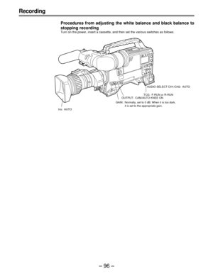 Page 96–96–
Recording
Procedures from adjusting the white balance and black balance to
stopping recording
Turn on the power, insert a cassette, and then set the various switches as follows.
Iris: AUTOAUDIO SELECT CH1/CH2: AUTO
TCG: F-RUN or R-RUN
OUTPUT: CAM/AUTO KNEE ON
GAIN: Normally, set to 0 dB. When it is too dark,
it is set to the appropriate gain. 