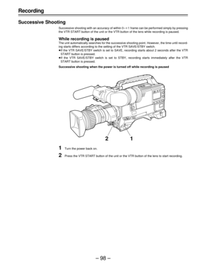 Page 98–98–
Recording
Successive Shooting
Successive shooting with an accuracy of within 0–1 frame can be performed simply by pressing
the VTR START button of the unit or the VTR button of the lens while recording is paused.
While recording is paused
The unit automatically searches for the successive shooting point. However, the time until record-
ing starts differs according to the setting of the VTR SAVE/STBY switch.
If the VTR SAVE/STBY switch is set to SAVE, recording starts about 2 seconds after the VTR...