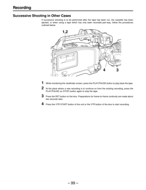 Page 99–99–
Recording
Successive Shooting in Other Cases
If successive shooting is to be performed after the tape has been run, the cassette has been
ejected, or when using a tape which has only been recorded part-way, follow the procedures
outlined below.
1While monitoring the viewfinder screen, press the PLAY/PAUSE button to play back the tape.
2At the place where a new recording is to continue on from the existing recording, press the
PLAY/PAUSE (or STOP) button again to stop the tape.
3Press the RET button...
