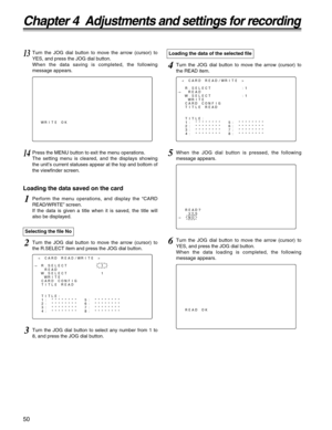 Page 5050
Chapter 4  Adjustments and settings for recording
READ?
YES
#NO
Loading the data saved on the card
1Perform the menu operations, and display the “CARD
READ/WRITE” screen.
If the data is given a title when it is saved, the title will
also be displayed.
3Turn the JOG dial button to select any number from 1 to
8, and press the JOG dial button.
2Turn the JOG dial button to move the arrow (cursor) to
the R.SELECT item and press the JOG dial button. Selecting the file No
13Turn the JOG dial button to move...