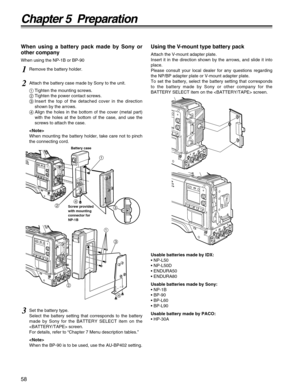 Page 5858
Chapter 5  Preparation
When using a battery pack made by Sony or
other company
When using the NP-1B or BP-90
Using the V-mount type battery pack
Attach the V-mount adapter plate.
Insert it in the direction shown by the arrows, and slide it into
place.
Please consult your local dealer for any questions regarding
the NP/BP adapter plate or V-mount adapter plate.
To set the battery, select the battery setting that corresponds
to the battery made by Sony or other company for the
BATTERY SELECT item on the...