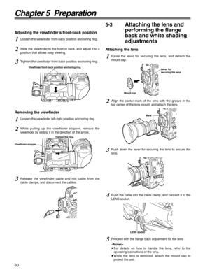 Page 6060
Chapter 5  Preparation
5Proceed with the flange back adjustment for the lens.

≥For details on how to handle the lens, refer to the
operating instructions of the lens.
≥While the lens is removed, attach the mount cap to
protect the unit.
5-3Attaching the lens and
performing the flange
back and white shading
adjustments
Attaching the lens
1Raise the lever for securing the lens, and detach the
mount cap.
Lever for
securing the lens
Mount cap
Mark
2Align the center mark of the lens with the groove in...