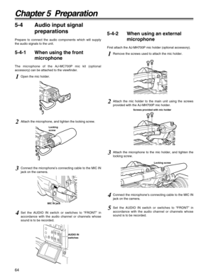 Page 6464
Chapter 5  Preparation
5-4 Audio input signal
preparations
Prepare to connect the audio components which will supply
the audio signals to the unit.
5-4-1 When using the front
microphone
The microphone of the AJ-MC700P mic kit (optional
accessory) can be attached to the viewfinder.
5-4-2 When using an external
microphone
First attach the AJ-MH700P mic holder (optional accessory).
1Open the mic holder.
1Remove the screws used to attach the mic holder.
2Attach the mic holder to the main unit using the...