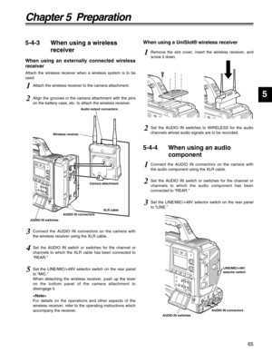 Page 6565
Chapter 5  Preparation
5
5-4-3 When using a wireless
receiver
When using an externally connected wireless
receiver
Attach the wireless receiver when a wireless system is to be
used.
5-4-4 When using an audio
component
1Attach the wireless receiver to the camera attachment.
1Connect the AUDIO IN connectors on the camera with
the audio component using the XLR cable.
1Remove the slot cover, insert the wireless receiver, and
screw it down.
2Set the AUDIO IN switch or switches for the channel or
channels...
