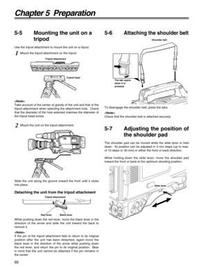 Page 6666
Chapter 5  Preparation
Slide lever
1Mount the tripod attachment on the tripod.

Take account of the center of gravity of the unit and that of the
tripod attachment when selecting the attachment hole.  Check
that the diameter of the hole selected matches the diameter of
the tripod head screw.
2Mount the unit on the tripod attachment.
Tripod head Tripod attachment
Shoulder belt
The tab opens
when it is
pressed.
To disengage the shoulder belt, press the tabs.

Check that the shoulder belt is attached...