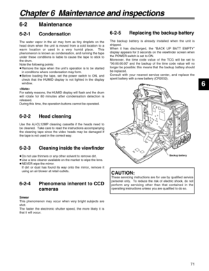 Page 7171
6
Chapter 6  Maintenance and inspections
6-2 Maintenance
6-2-1 Condensation
The water vapor in the air may form as tiny droplets on the
head drum when the unit is moved from a cold location to a
warm location or used in a very humid place.  This
phenomenon is known as condensation, and running the tape
under these conditions is liable to cause the tape to stick to
the drum.
Note the following points:
≥Remove the tape when the unit’s operation is to be started
in conditions where condensation may...